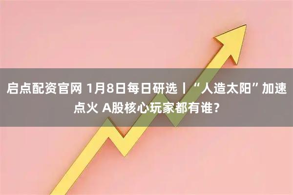 启点配资官网 1月8日每日研选丨“人造太阳”加速点火 A股核心玩家都有谁？