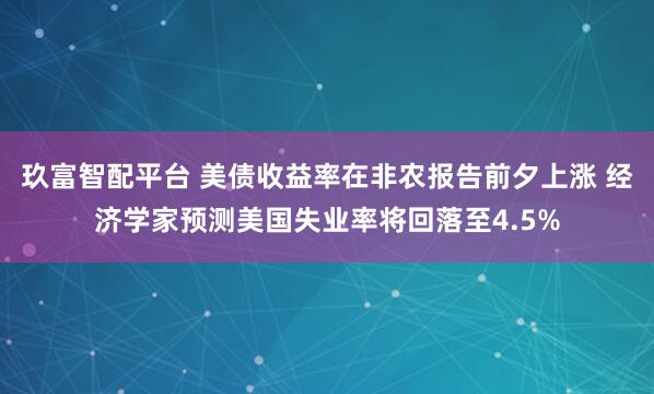 玖富智配平台 美债收益率在非农报告前夕上涨 经济学家预测美国失业率将回落至4.5%