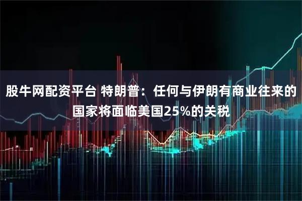 股牛网配资平台 特朗普：任何与伊朗有商业往来的国家将面临美国25%的关税